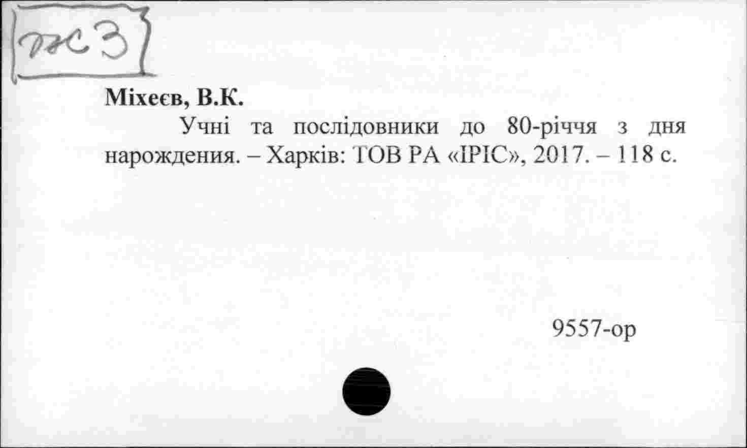 ﻿Міхеєв, В.К.
Учні та послідовники до 80-річчя з дня нарождения. - Харків: ГОВ PA «ІРІС», 2017. - 118 с.
9557-ор